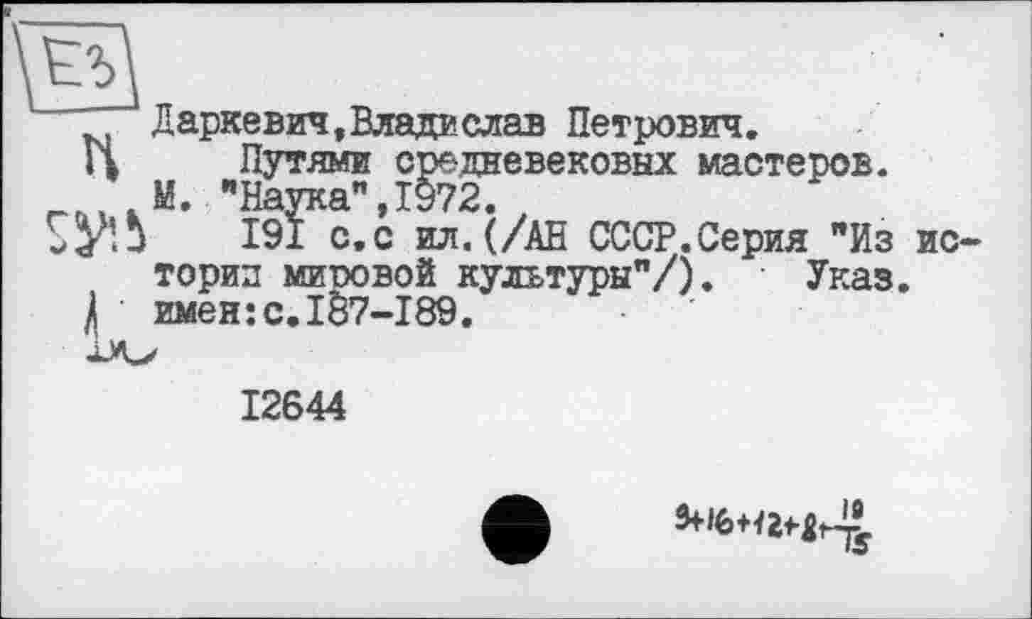 ﻿Даркевич,Владаслав Петрович.
Путями средневековых мастеров.
М. "Наука".1972.
191 с.с ил.(/АН СССР.Серия "Из истории миповой культуры"/). Указ.
і имен:с.187-189.
12644